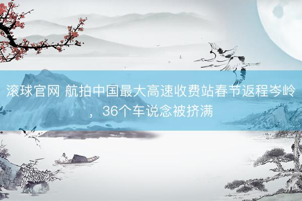 滚球官网 航拍中国最大高速收费站春节返程岑岭，36个车说念被挤满