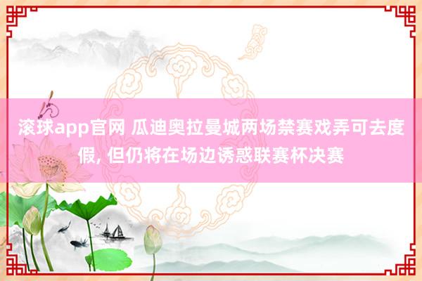 滚球app官网 瓜迪奥拉曼城两场禁赛戏弄可去度假， 但仍将在场边诱惑联赛杯决赛